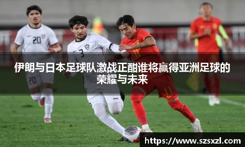 伊朗与日本足球队激战正酣谁将赢得亚洲足球的荣耀与未来